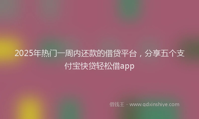 2025年热门一周内还款的借贷平台，分享五个支付宝快贷轻松借app