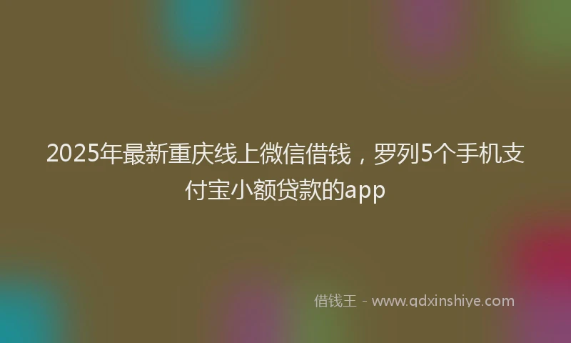 2025年最新重庆线上微信借钱，罗列5个手机支付宝小额贷款的app