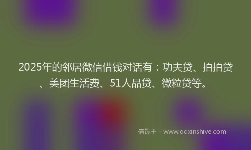 2025年的邻居微信借钱对话有：功夫贷、拍拍贷、美团生活费、51人品贷、微粒贷等。