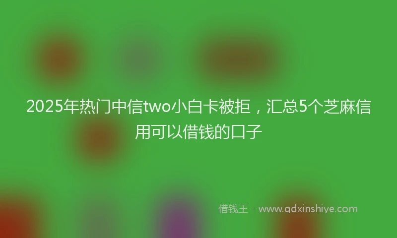 2025年热门中信two小白卡被拒，汇总5个芝麻信用可以借钱的口子