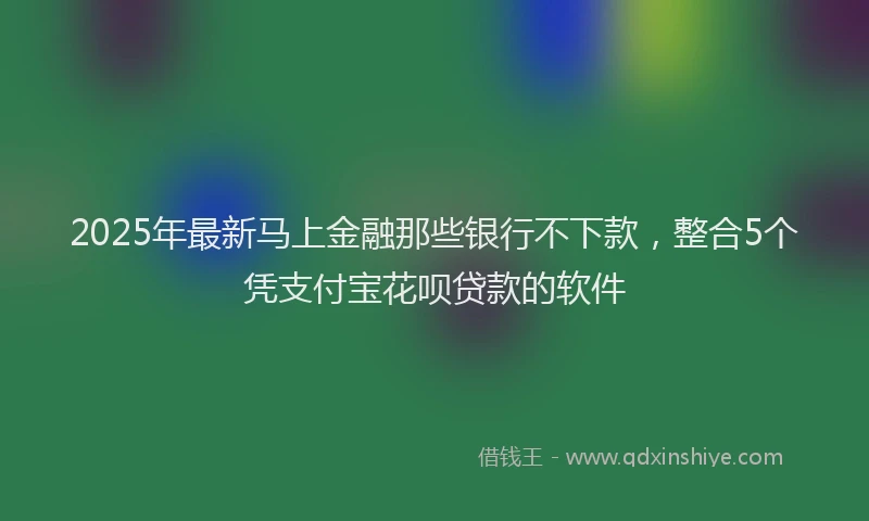 2025年最新马上金融那些银行不下款，整合5个凭支付宝花呗贷款的软件