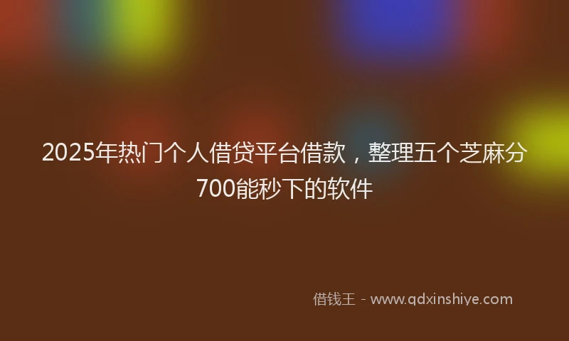 2025年热门个人借贷平台借款，整理五个芝麻分700能秒下的软件