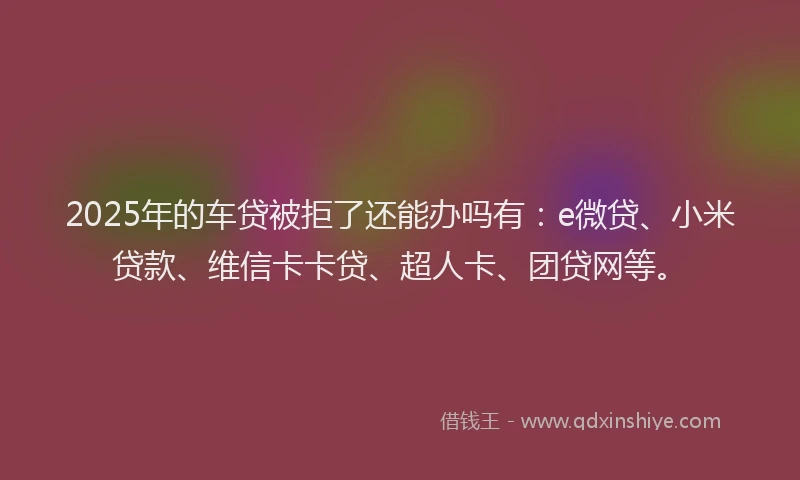 2025年的车贷被拒了还能办吗有：e微贷、小米贷款、维信卡卡贷、超人卡、团贷网等。