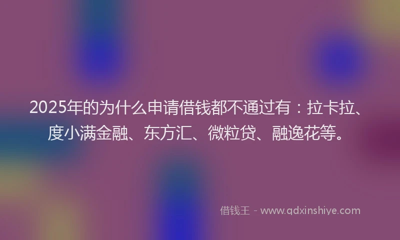 2025年的为什么申请借钱都不通过有：拉卡拉、度小满金融、东方汇、微粒贷、融逸花等。