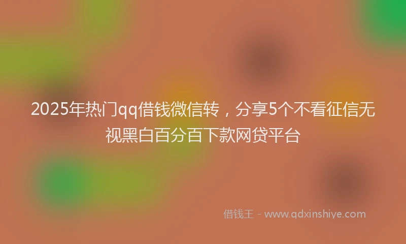 2025年热门qq借钱微信转，分享5个不看征信无视黑白百分百下款网贷平台