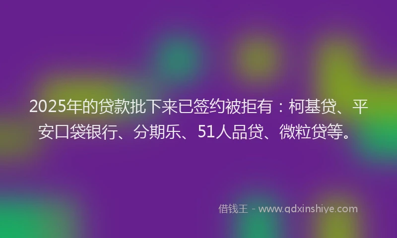 2025年的贷款批下来已签约被拒有：柯基贷、平安口袋银行、分期乐、51人品贷、微粒贷等。