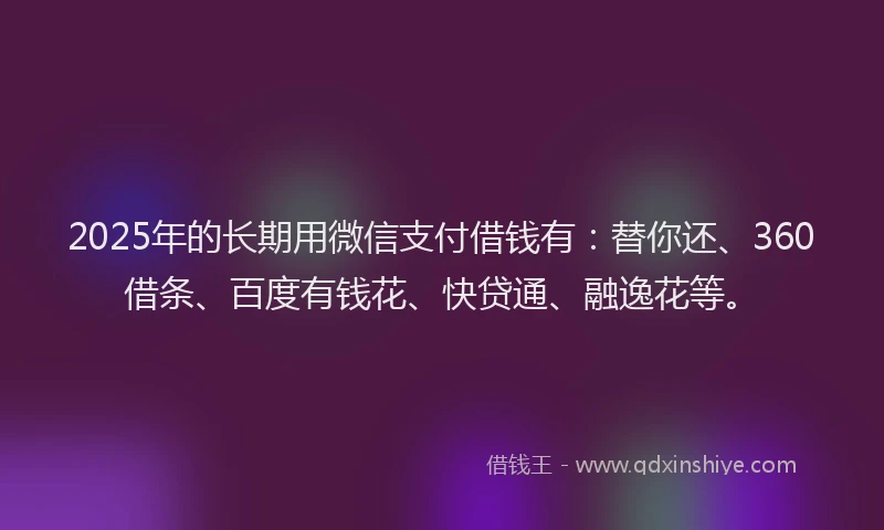 2025年的长期用微信支付借钱有：替你还、360借条、百度有钱花、快贷通、融逸花等。