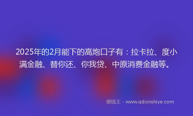 2025年的2月能下的高炮口子有：拉卡拉、度小满金融、替你还、你我贷、中原消费金融等。