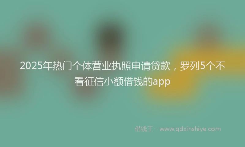 2025年热门个体营业执照申请贷款，罗列5个不看征信小额借钱的app