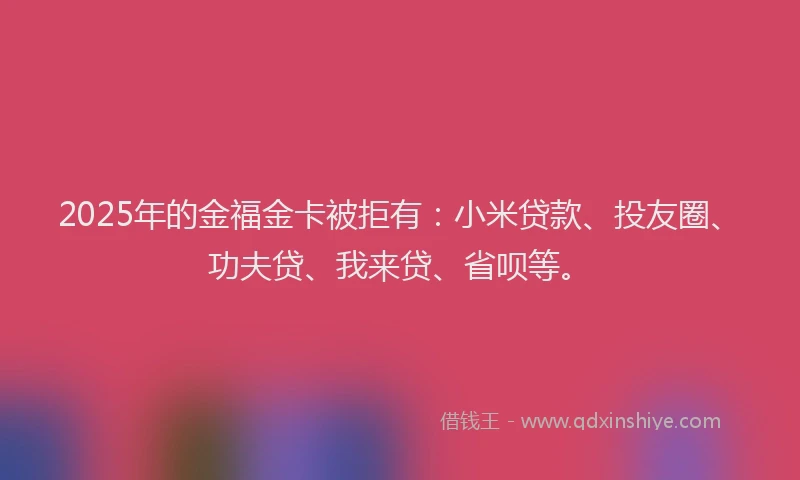 2025年的金福金卡被拒有：小米贷款、投友圈、功夫贷、我来贷、省呗等。