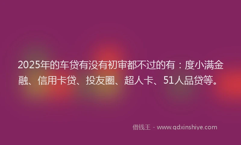 2025年的车贷有没有初审都不过的有：度小满金融、信用卡贷、投友圈、超人卡、51人品贷等。