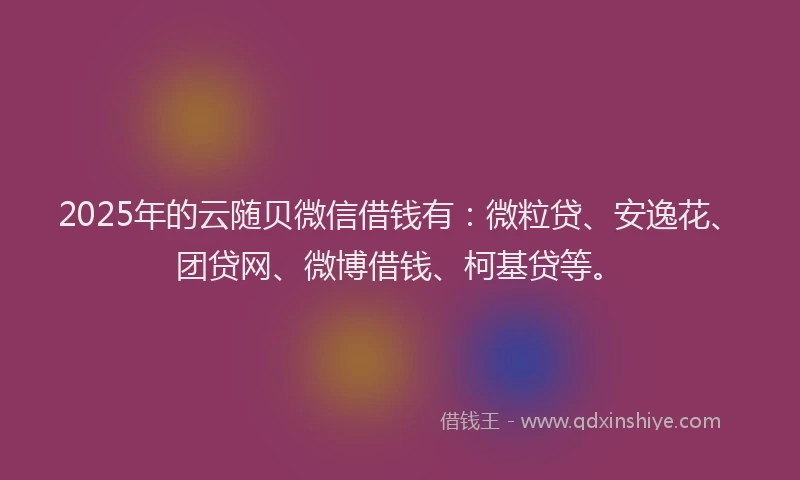 2025年的云随贝微信借钱有：微粒贷、安逸花、团贷网、微博借钱、柯基贷等。
