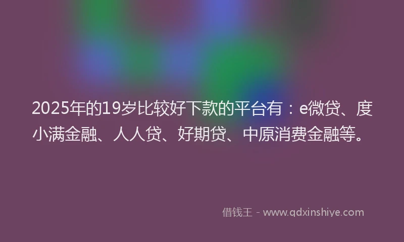 2025年的19岁比较好下款的平台有：e微贷、度小满金融、人人贷、好期贷、中原消费金融等。