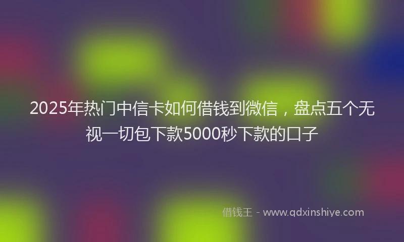 2025年热门中信卡如何借钱到微信，盘点五个无视一切包下款5000秒下款的口子