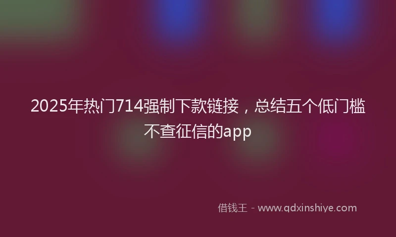 2025年热门714强制下款链接，总结五个低门槛不查征信的app