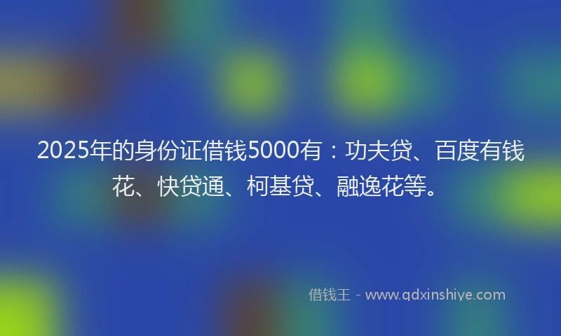 2025年的身份证借钱5000有：功夫贷、百度有钱花、快贷通、柯基贷、融逸花等。