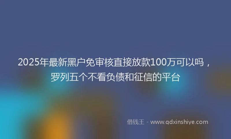 2025年最新黑户免审核直接放款100万可以吗，罗列五个不看负债和征信的平台