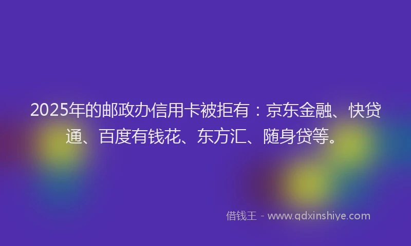 2025年的邮政办信用卡被拒有：京东金融、快贷通、百度有钱花、东方汇、随身贷等。