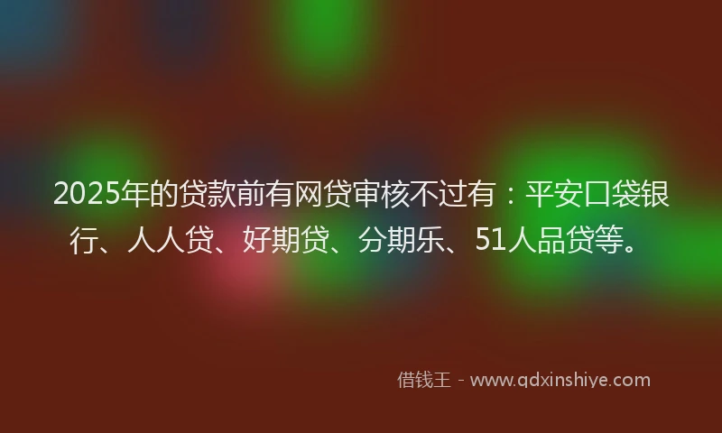 2025年的贷款前有网贷审核不过有：平安口袋银行、人人贷、好期贷、分期乐、51人品贷等。