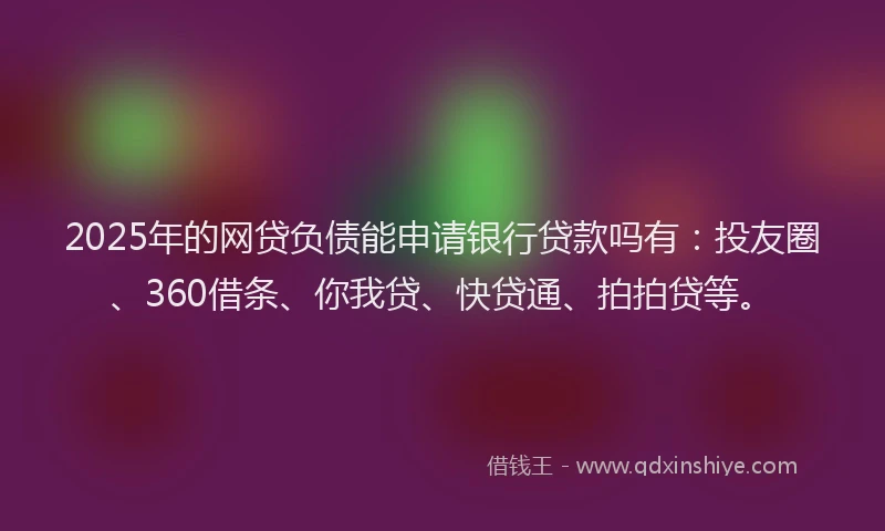 2025年的网贷负债能申请银行贷款吗有：投友圈、360借条、你我贷、快贷通、拍拍贷等。