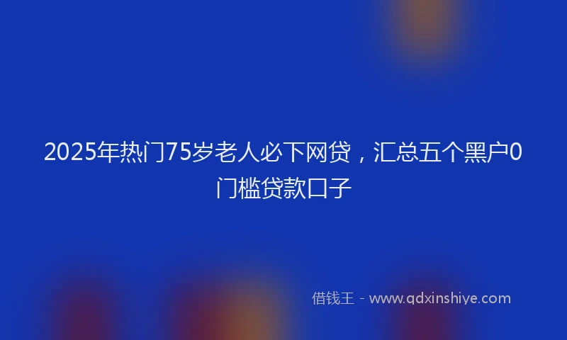 2025年热门75岁老人必下网贷，汇总五个黑户0门槛贷款口子