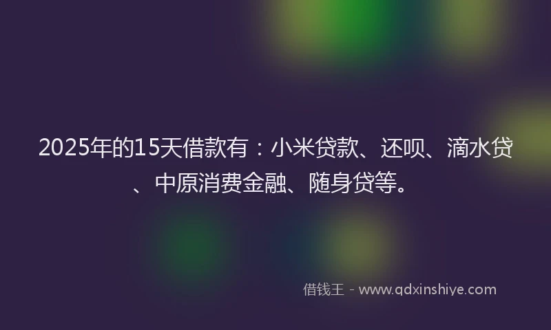2025年的15天借款有：小米贷款、还呗、滴水贷、中原消费金融、随身贷等。