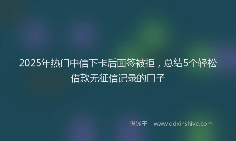 2025年热门中信下卡后面签被拒，总结5个轻松借款无征信记录的口子