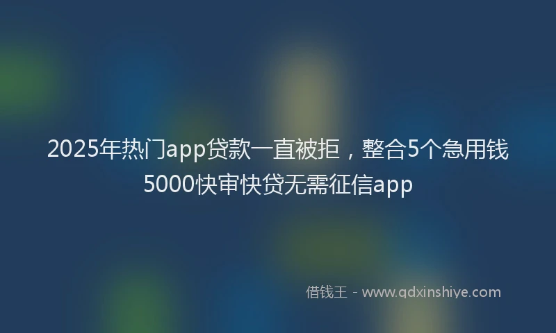 2025年热门app贷款一直被拒，整合5个急用钱5000快审快贷无需征信app