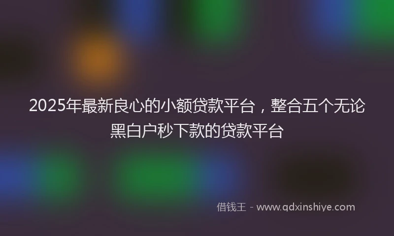 2025年最新良心的小额贷款平台，整合五个无论黑白户秒下款的贷款平台