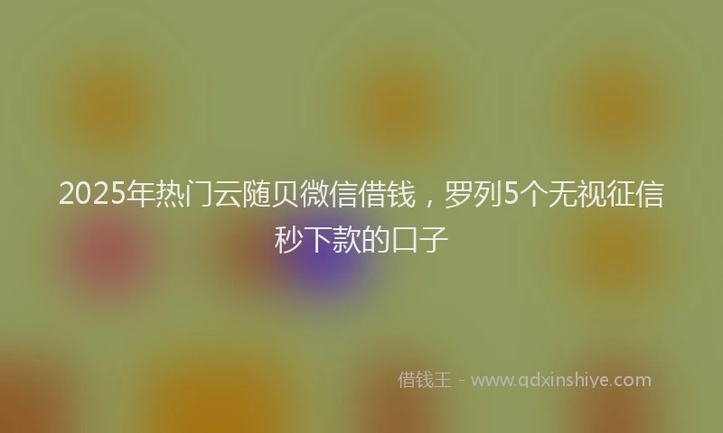 2025年热门云随贝微信借钱，罗列5个无视征信秒下款的口子
