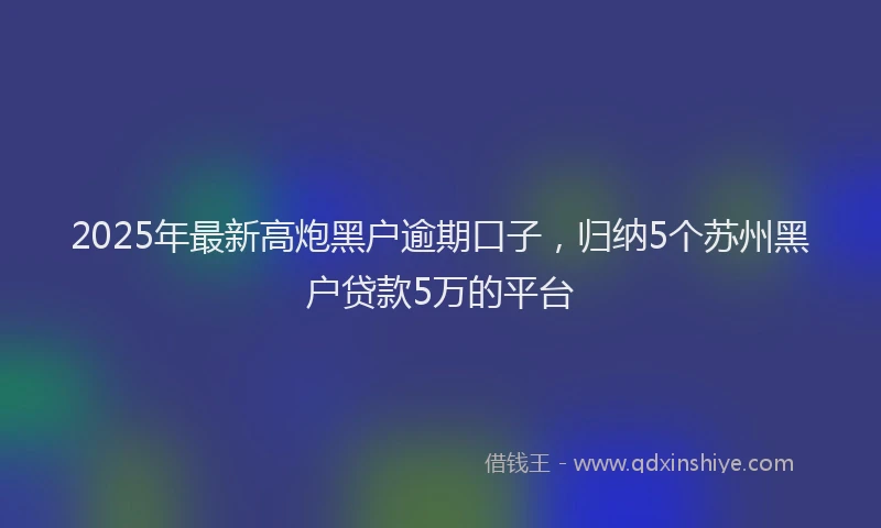 2025年最新高炮黑户逾期口子，归纳5个苏州黑户贷款5万的平台