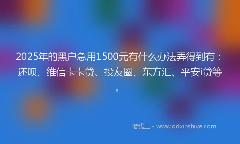 2025年的黑户急用1500元有什么办法弄得到有：还呗、维信卡卡贷、投友圈、东方汇、平安i贷等。