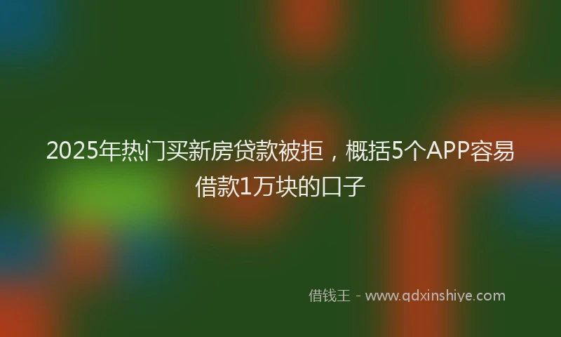 2025年热门买新房贷款被拒，概括5个APP容易借款1万块的口子