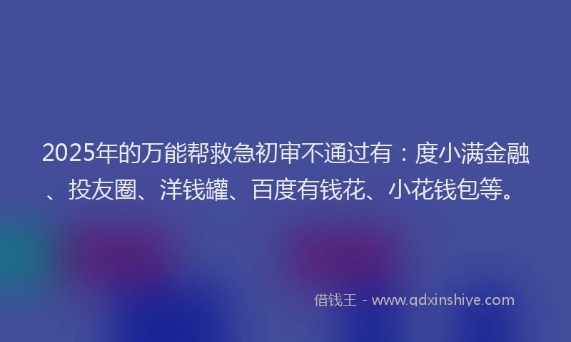 2025年的万能帮救急初审不通过有：度小满金融、投友圈、洋钱罐、百度有钱花、小花钱包等。