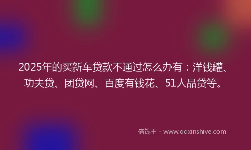 2025年的买新车贷款不通过怎么办有：洋钱罐、功夫贷、团贷网、百度有钱花、51人品贷等。