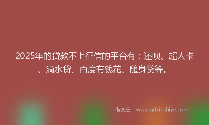2025年的贷款不上征信的平台有：还呗、超人卡、滴水贷、百度有钱花、随身贷等。