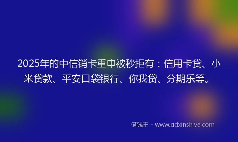 2025年的中信销卡重申被秒拒有：信用卡贷、小米贷款、平安口袋银行、你我贷、分期乐等。