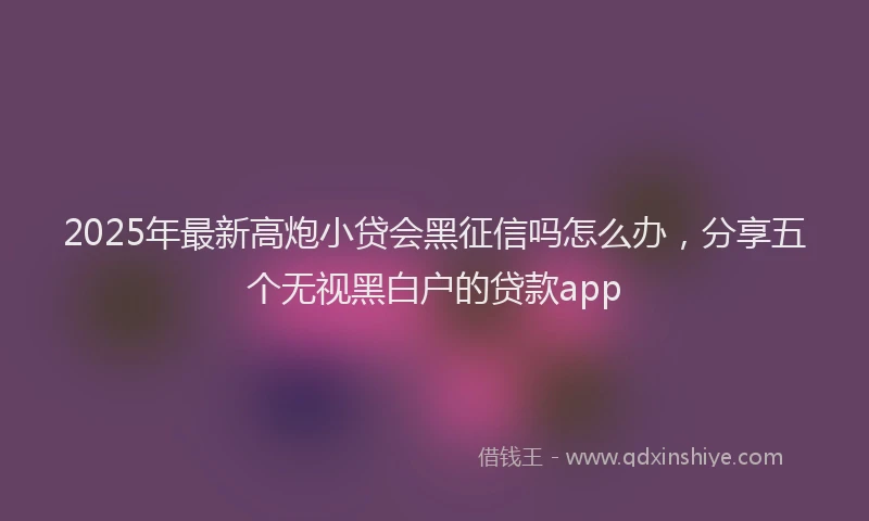 2025年最新高炮小贷会黑征信吗怎么办，分享五个无视黑白户的贷款app