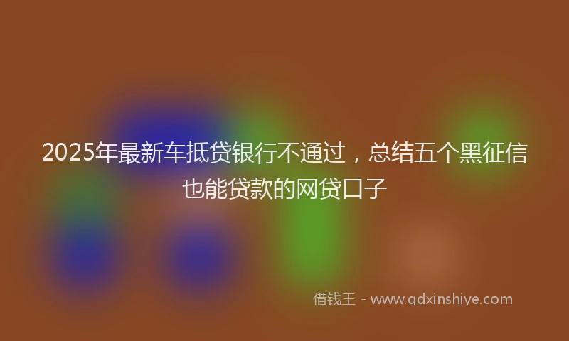 2025年最新车抵贷银行不通过，总结五个黑征信也能贷款的网贷口子