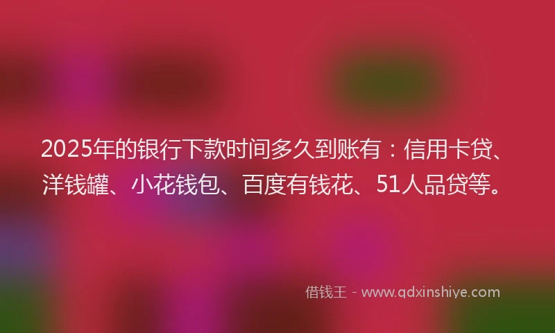 2025年的银行下款时间多久到账有：信用卡贷、洋钱罐、小花钱包、百度有钱花、51人品贷等。