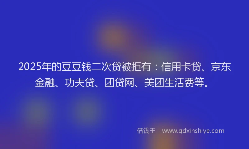 2025年的豆豆钱二次贷被拒有：信用卡贷、京东金融、功夫贷、团贷网、美团生活费等。