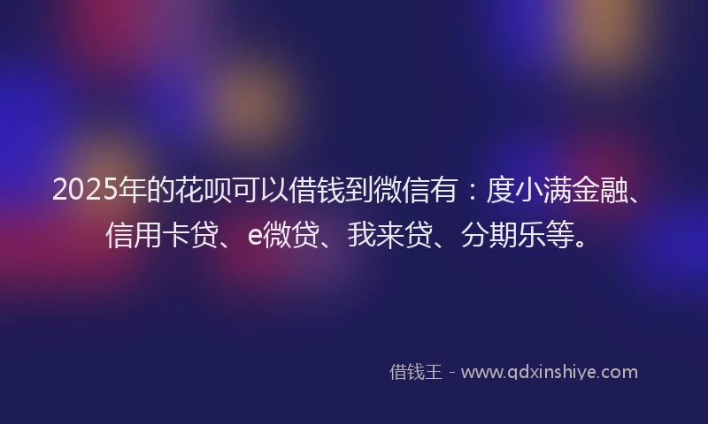 2025年的花呗可以借钱到微信有：度小满金融、信用卡贷、e微贷、我来贷、分期乐等。