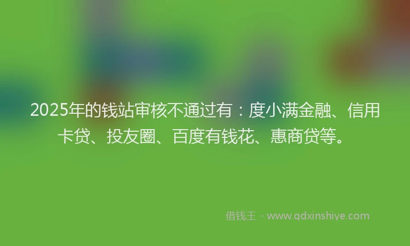 2025年的钱站审核不通过有：度小满金融、信用卡贷、投友圈、百度有钱花、惠商贷等。