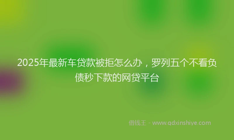 2025年最新车贷款被拒怎么办，罗列五个不看负债秒下款的网贷平台