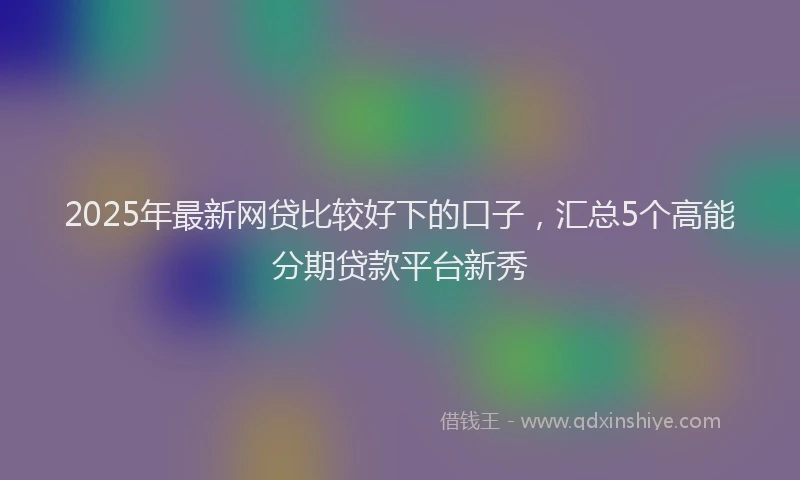 2025年最新网贷比较好下的口子，汇总5个高能分期贷款平台新秀