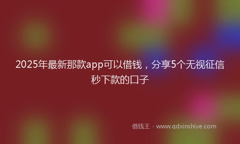 2025年最新那款app可以借钱，分享5个无视征信秒下款的口子