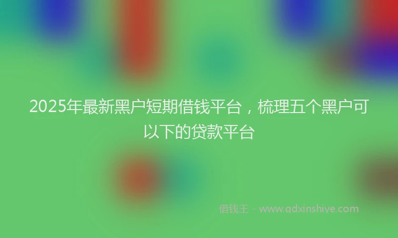 2025年最新黑户短期借钱平台，梳理五个黑户可以下的贷款平台
