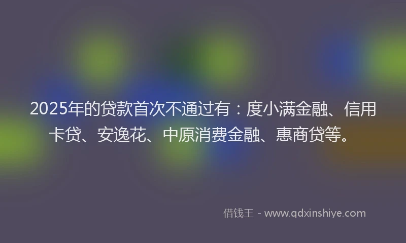2025年的贷款首次不通过有：度小满金融、信用卡贷、安逸花、中原消费金融、惠商贷等。