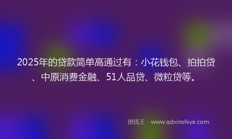 2025年的贷款简单高通过有：小花钱包、拍拍贷、中原消费金融、51人品贷、微粒贷等。
