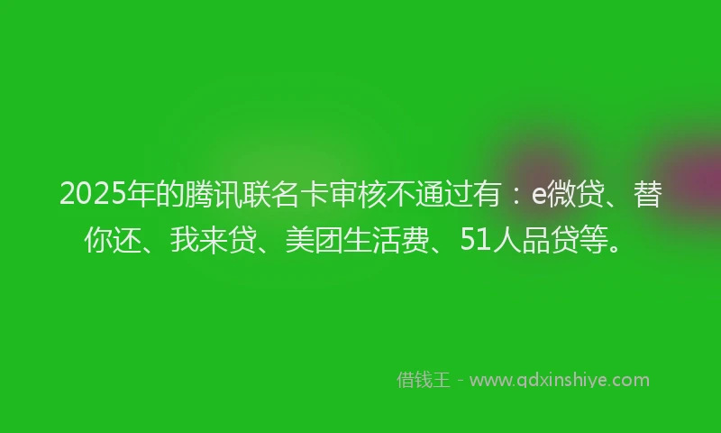 2025年的腾讯联名卡审核不通过有：e微贷、替你还、我来贷、美团生活费、51人品贷等。